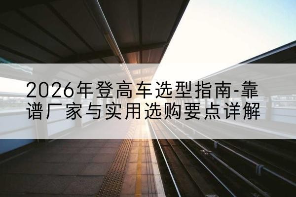 邳州登高车厂家推荐-2026年登高车选型指南-靠谱厂家与实用选购要点详解