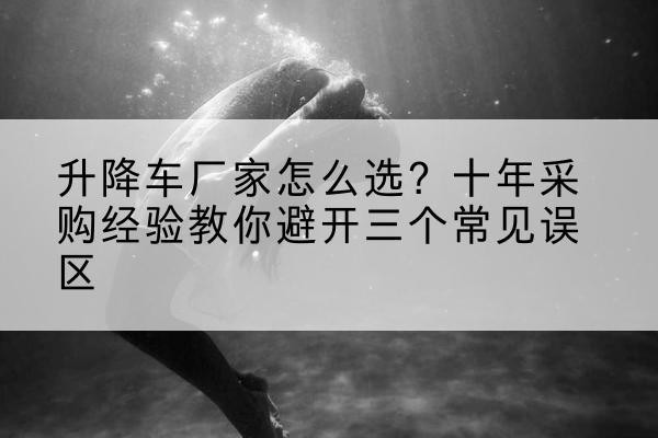 邳州升降车厂家-怎么选？十年采购经验教你避开三个常见误区