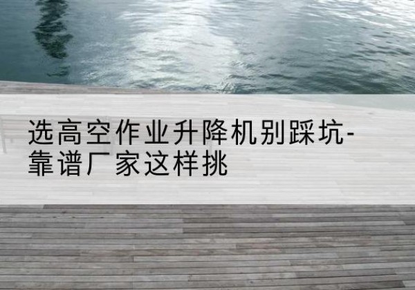 邳州剪叉式升降机厂家-选高空作业升降机别踩坑-靠谱厂家这样挑