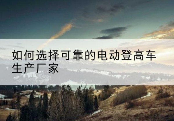 邳州电动登高车厂家-如何选择可靠的电动登高车生产厂家