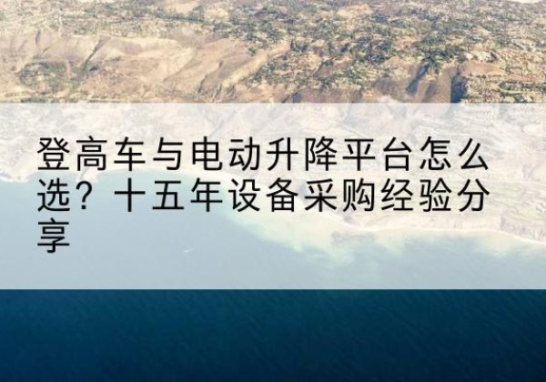 邳州登高车厂家厂家-登高车与电动升降平台怎么选？十五年设备采购经验分享
