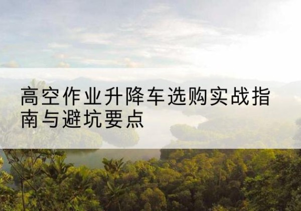 邳州升降车怎么选-高空作业升降车选购实战指南与避坑要点