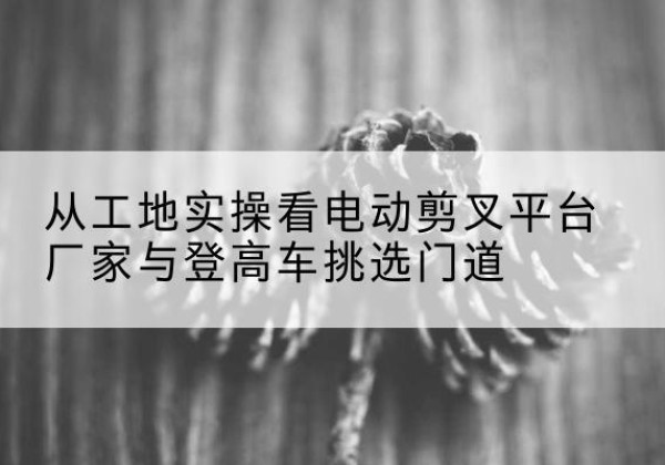 邳州电动剪叉升降平台厂家-从工地实操看电动剪叉平台厂家与登高车挑选门道