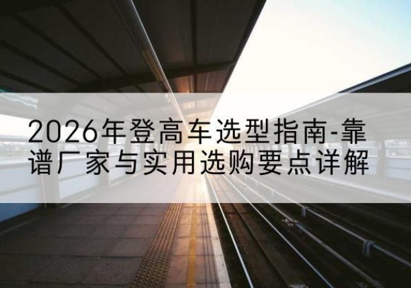 邳州登高车厂家推荐-2026年登高车选型指南-靠谱厂家与实用选购要点详解